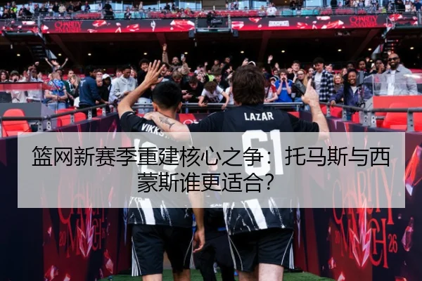 篮网新赛季重建核心之争：托马斯与西蒙斯谁更适合？